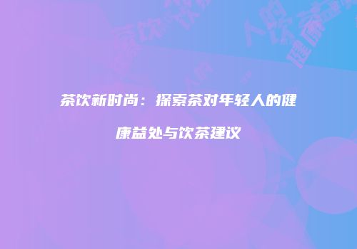 茶饮新时尚：探索茶对年轻人的健康益处与饮茶建议