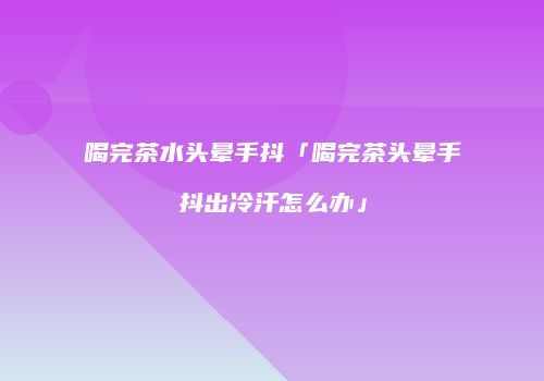 喝完茶水头晕手抖「喝完茶头晕手抖出冷汗怎么办」