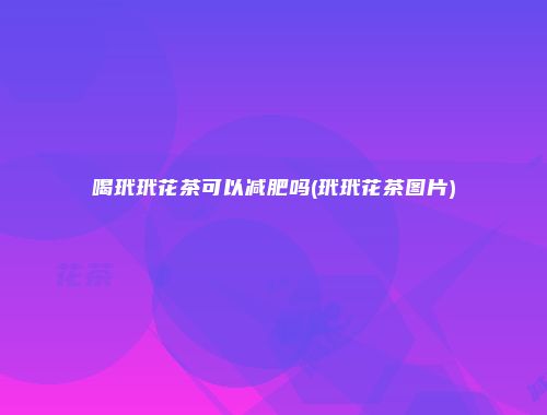 喝玳玳花茶可以减肥吗(玳玳花茶图片)