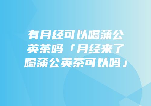 有月经可以喝蒲公英茶吗「月经来了喝蒲公英茶可以吗」