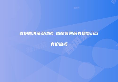 古树普洱茶多少钱_古树普洱茶有燥感沉放有价值吗