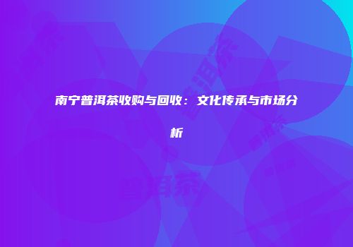 南宁普洱茶收购与回收：文化传承与市场分析