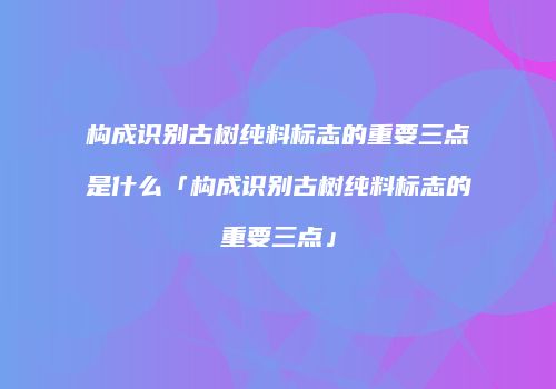 构成识别古树纯料标志的重要三点是什么「构成识别古树纯料标志的重要三点」