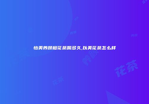 怡美养颜橙花茶喝多久,以美花茶怎么样