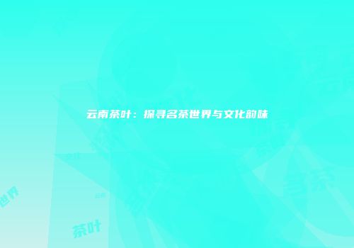 云南茶叶：探寻名茶世界与文化韵味