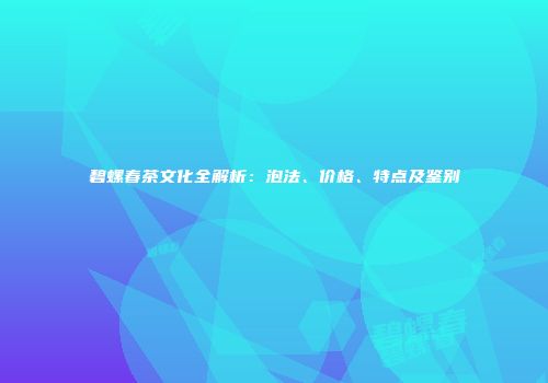 碧螺春茶文化全解析：泡法、价格、特点及鉴别