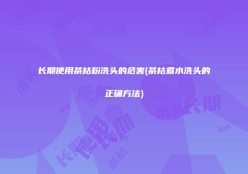 长期使用茶枯粉洗头的危害(茶枯煮水洗头的正确方法)