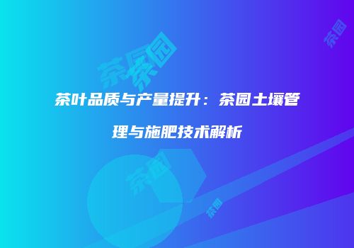 茶叶品质与产量提升：茶园土壤管理与施肥技术解析