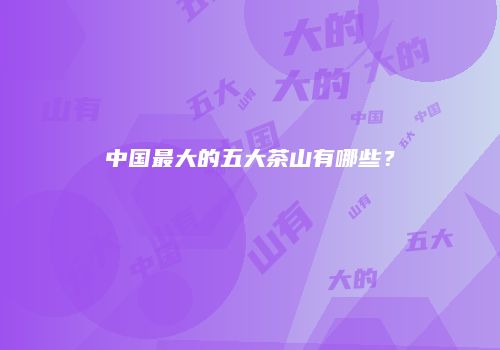 中国最大的五大茶山有哪些？