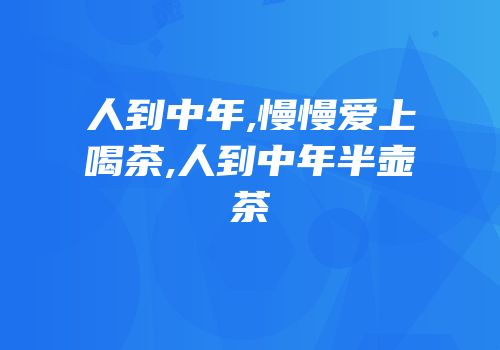 人到中年,慢慢爱上喝茶,人到中年半壶茶