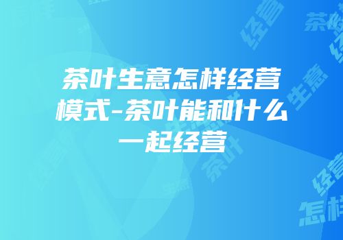 茶叶生意怎样经营模式-茶叶能和什么一起经营