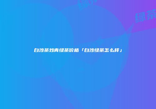 白沙茶炒青绿茶价格「白沙绿茶怎么样」