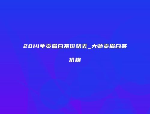 2014年贡眉白茶价格表_大师贡眉白茶价格