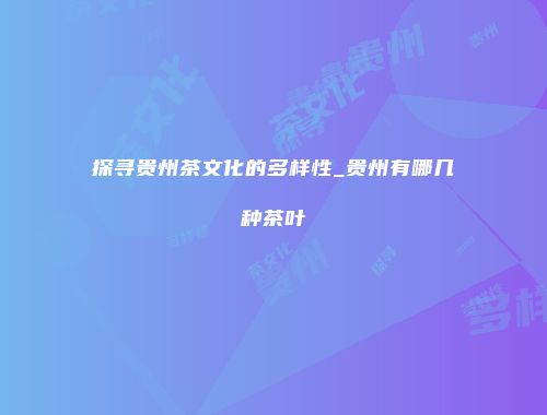 探寻贵州茶文化的多样性_贵州有哪几种茶叶