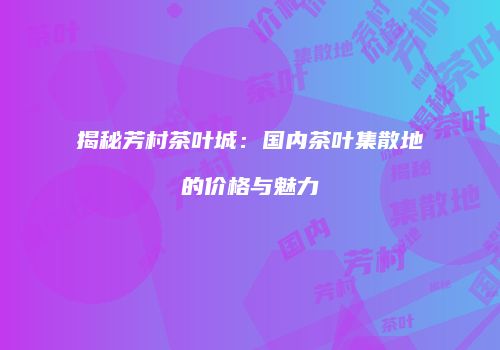 揭秘芳村茶叶城：国内茶叶集散地的价格与魅力