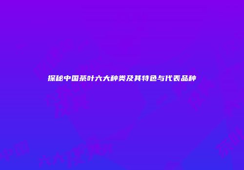 探秘中国茶叶六大种类及其特色与代表品种