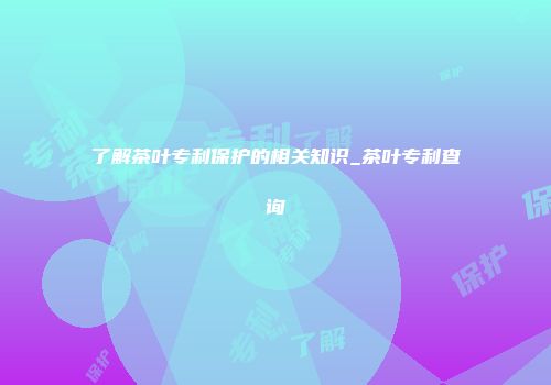 了解茶叶专利保护的相关知识_茶叶专利查询