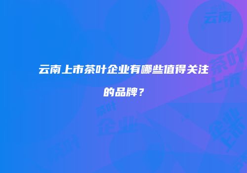 云南上市茶叶企业有哪些值得关注的品牌？