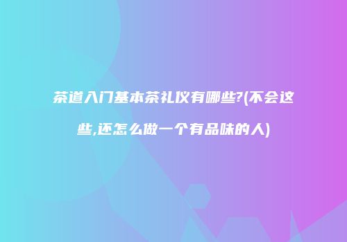 茶道入门基本茶礼仪有哪些?(不会这些,还怎么做一个有品味的人)