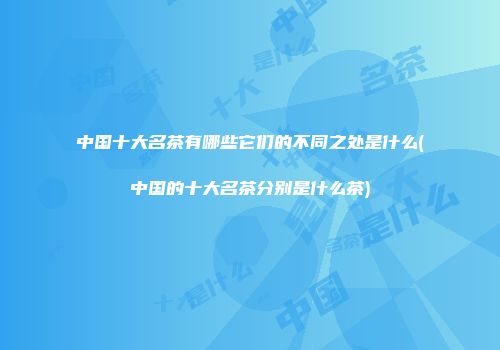 中国十大名茶有哪些它们的不同之处是什么(中国的十大名茶分别是什么茶)