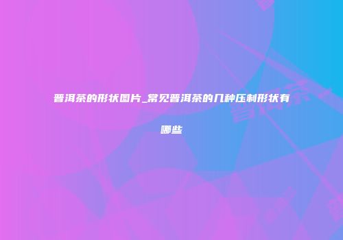 普洱茶的形状图片_常见普洱茶的几种压制形状有哪些