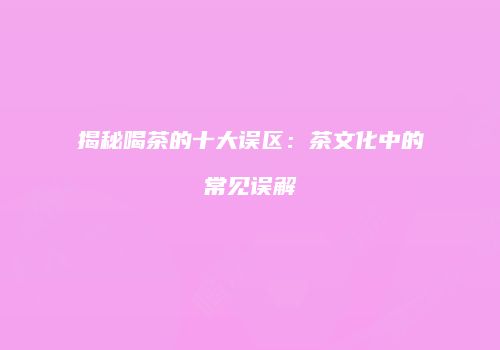 揭秘喝茶的十大误区：茶文化中的常见误解