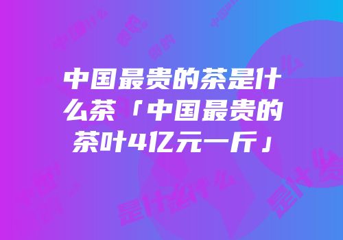 中国最贵的茶是什么茶「中国最贵的茶叶4亿元一斤」