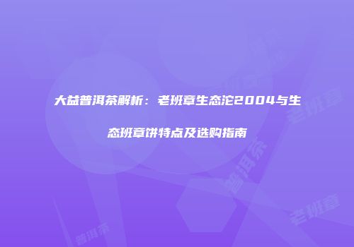 大益普洱茶解析：老班章生态沱2004与生态班章饼特点及选购指南