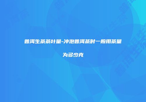 普洱生茶茶叶量-冲泡普洱茶时一般用茶量为多少克