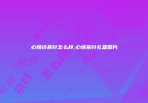 心境访茶叶怎么样,心境茶叶礼盒图片