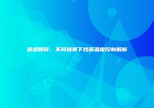 茶道精粹：不同场景下炒茶温度控制解析