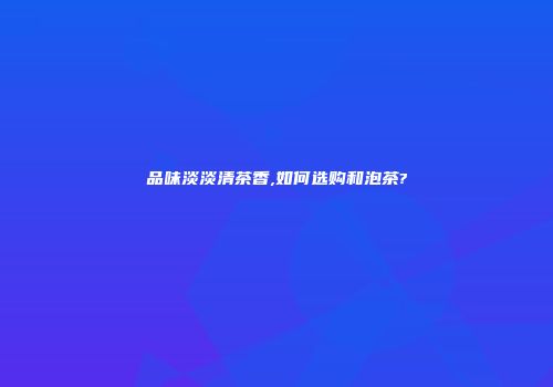 品味淡淡清茶香,如何选购和泡茶?