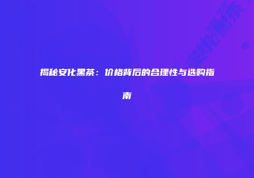 揭秘安化黑茶：价格背后的合理性与选购指南