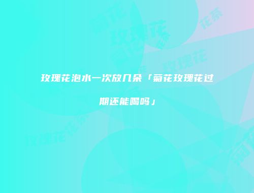 玫瑰花泡水一次放几朵「菊花玫瑰花过期还能喝吗」