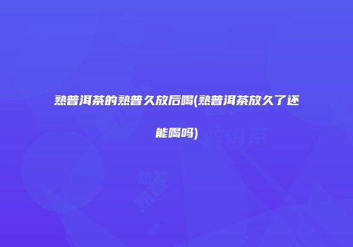 熟普洱茶的熟普久放后喝(熟普洱茶放久了还能喝吗)