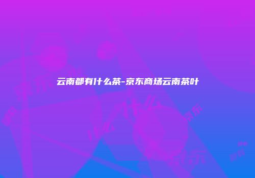 云南都有什么茶-京东商场云南茶叶