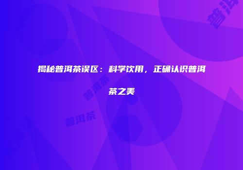 揭秘普洱茶误区：科学饮用，正确认识普洱茶之美