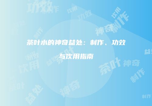 茶叶水的神奇益处：制作、功效与饮用指南