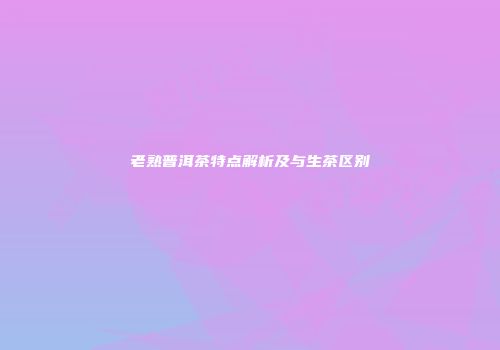 老熟普洱茶特点解析及与生茶区别