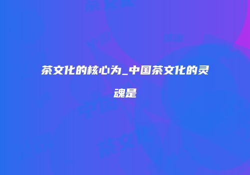 茶文化的核心为_中国茶文化的灵魂是