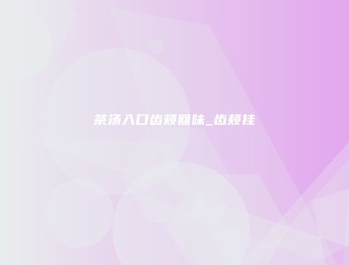茶汤入口齿颊回味_齿颊挂