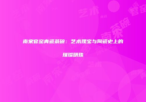 南宋官窑青瓷茶碗：艺术瑰宝与陶瓷史上的璀璨明珠