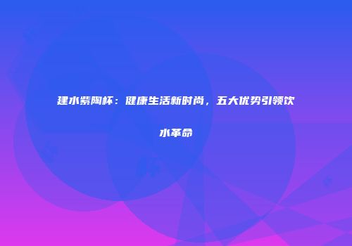 建水紫陶杯：健康生活新时尚，五大优势引领饮水革命