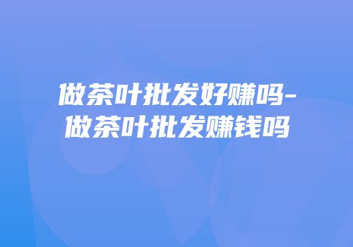 做茶叶批发好赚吗-做茶叶批发赚钱吗