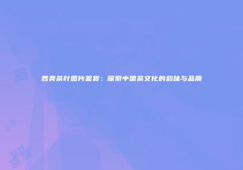 各类茶叶图片鉴赏：探索中国茶文化的韵味与品质