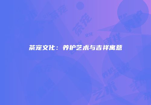 茶宠文化：养护艺术与吉祥寓意