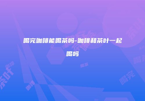 喝完咖啡能喝茶吗-咖啡和茶叶一起喝吗