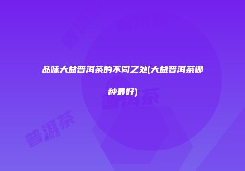 品味大益普洱茶的不同之处(大益普洱茶哪种最好)