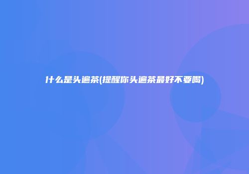 什么是头遍茶(提醒你头遍茶最好不要喝)