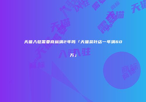 天猫入驻需要商标满2年吗「天猫茶叶店一年满60万」